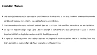 Dissolution Medium:
 The testing conditions should be based on physicochemical characteristics of the drug substance and the environmental
conditions the dosage form might be exposed to after oral administration.
 The volume of the dissolution medium is generally 500, 900, or 1000 mL. Sink conditions are desirable but not mandatory.
 An aqueous medium with pH range 1.2 to 6.8 (ionic strength of buffers the same as in USP) should be used. To simulate
intestinal fluid (SIF), a dissolution medium of pH 6.8 should be employed.
 A higher pH should be justified on a case-by-case basis and, in general, should not exceed pH 8.0. To simulate gastric fluid
(SGF), a dissolution medium of pH 1.2 should be employed without enzymes.
 