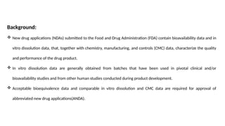Background:
 New drug applications (NDAs) submitted to the Food and Drug Administration (FDA) contain bioavailability data and in
vitro dissolution data, that, together with chemistry, manufacturing, and controls (CMC) data, characterize the quality
and performance of the drug product.
 In vitro dissolution data are generally obtained from batches that have been used in pivotal clinical and/or
bioavailability studies and from other human studies conducted during product development.
 Acceptable bioequivalence data and comparable in vitro dissolution and CMC data are required for approval of
abbreviated new drug applications(ANDA).
 