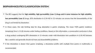 BIOPHARMACEUTICS CLASSIFICATION SYSTEM:
 The BCS suggests that for high solubility, high permeability (case 1) drugs and in some instances for high solubility,
low permeability (case 3) drugs, 85% dissolution in 0.1N HCl in 15 minutes can ensure that the bioavailability of the
drug is not limited by dissolution.
 In these cases, the rate limiting step for drug absorption is gastric emptying. The mean T50% gastric residence
(emptying) time is 15-20 minutes under fasting conditions. Based on this information, a conservative conclusion is that
a drug product undergoing 85% dissolution in 15 minutes under mild dissolution test conditions in 0.1N HCl behaves
like a solution and generally should not have any bioavailability problems.
 If the dissolution is slower than gastric emptying, a dissolution profile with multiple time points in multimedia is
recommended.
 