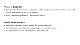 Process of dissolution:
A. States of matter (Dissolution involves relocation of a solute molecule from an environment where it is surrounded
by other identical molecules, into a cavity in a liquid.)
B. Energy changes (energy available to a system to perform work)
Intrinsic Dissolution Rate:
a. Rate which is independent of rate of agitation, area of solute available, etc.
b. Intrinsic Dissolution Rate (IDR): rate of mass transfer per area of dissolving surface.
c. It is independent of boundary layer thickness and volume of slolvent.
 