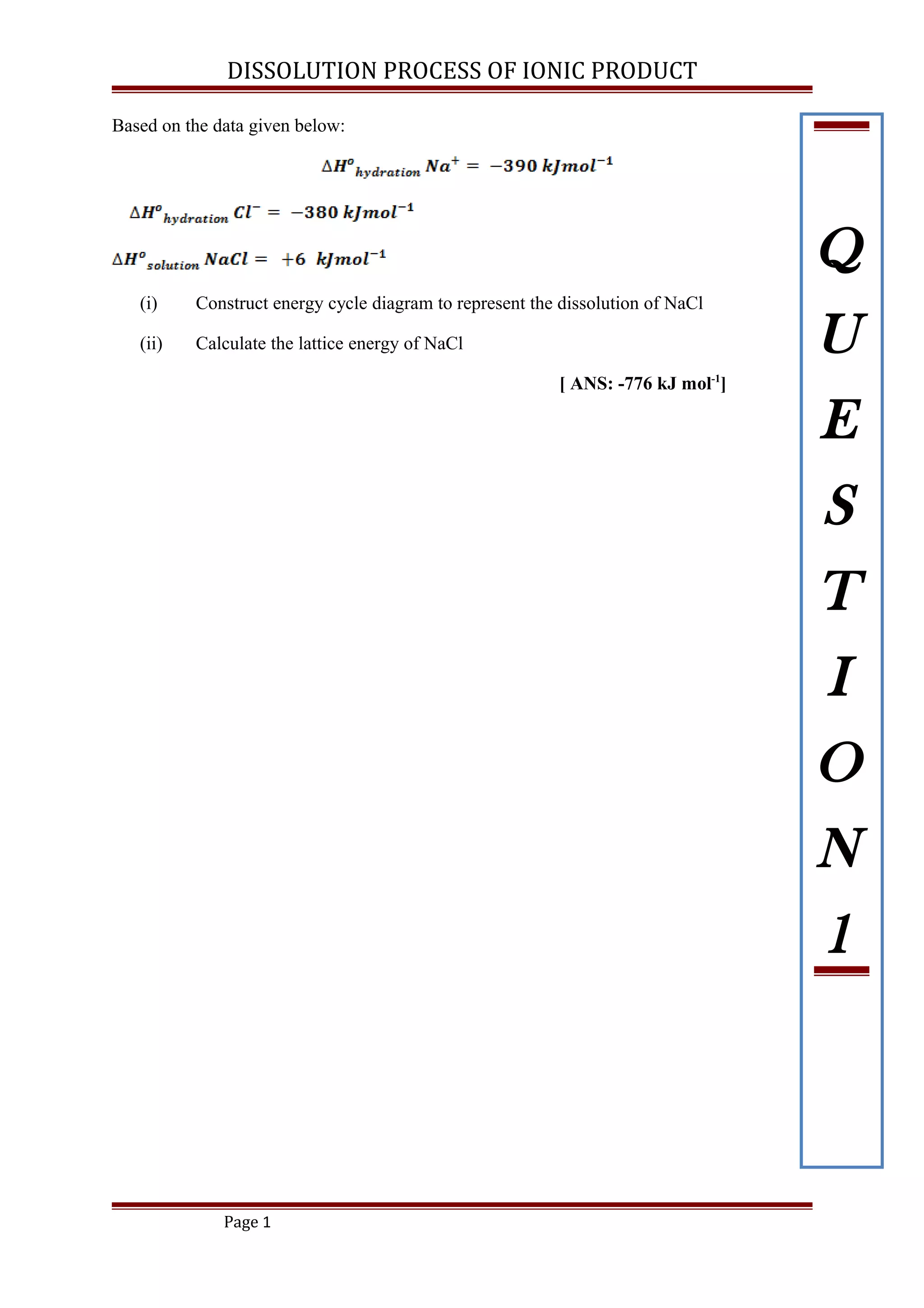 DISSOLUTION PROCESS OF IONIC PRODUCT
Based on the data given below:
(i) Construct energy cycle diagram to represent the dissolution of NaCl
(ii) Calculate the lattice energy of NaCl
[ ANS: -776 kJ mol-1
]
Page 1
Q
U
E
S
T
I
O
N
1
 