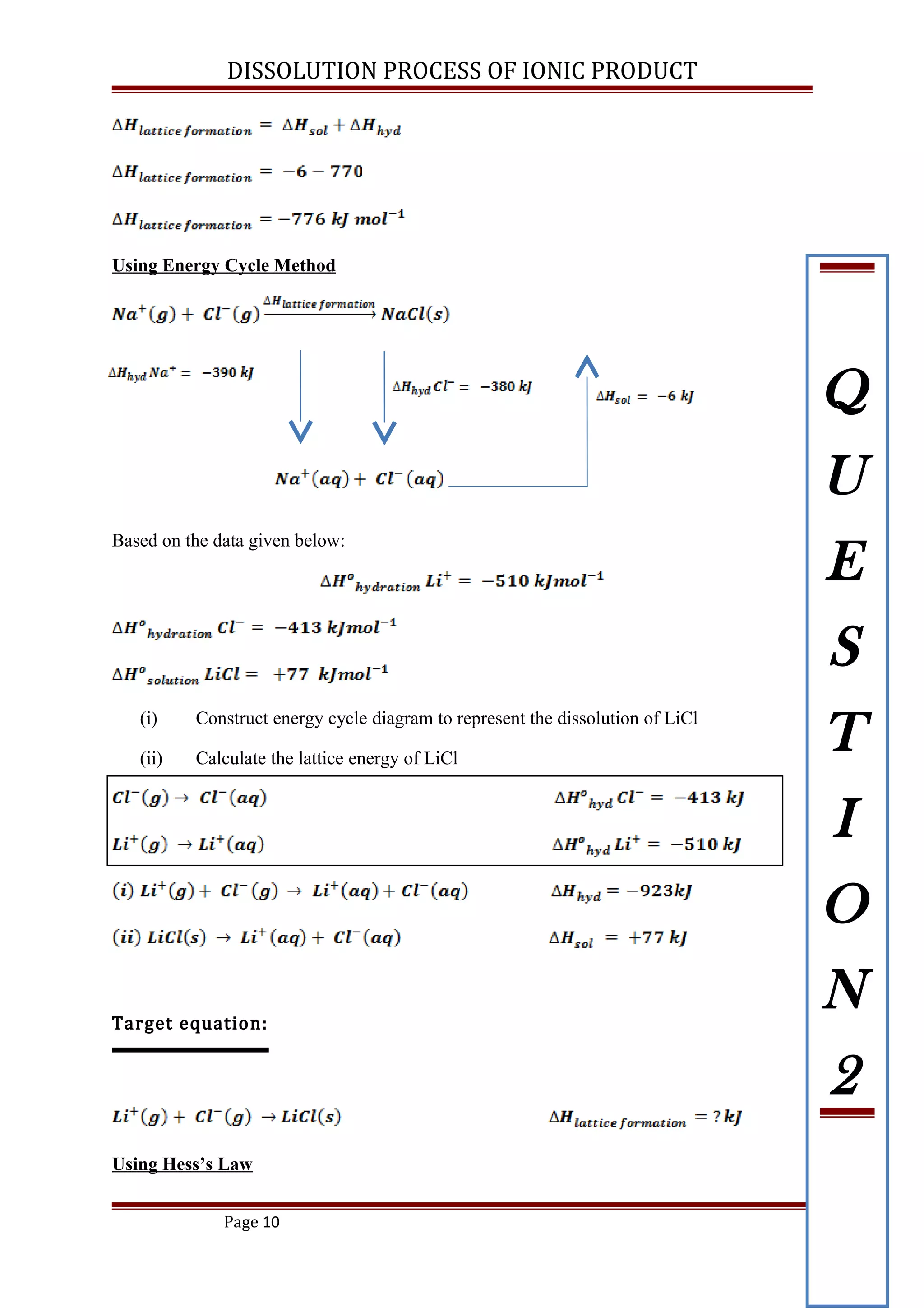 DISSOLUTION PROCESS OF IONIC PRODUCT
Using Energy Cycle Method
Based on the data given below:
(i) Construct energy cycle diagram to represent the dissolution of LiCl
(ii) Calculate the lattice energy of LiCl
Target equation:
Using Hess’s Law
Page 10
Q
U
E
S
T
I
O
N
2
 