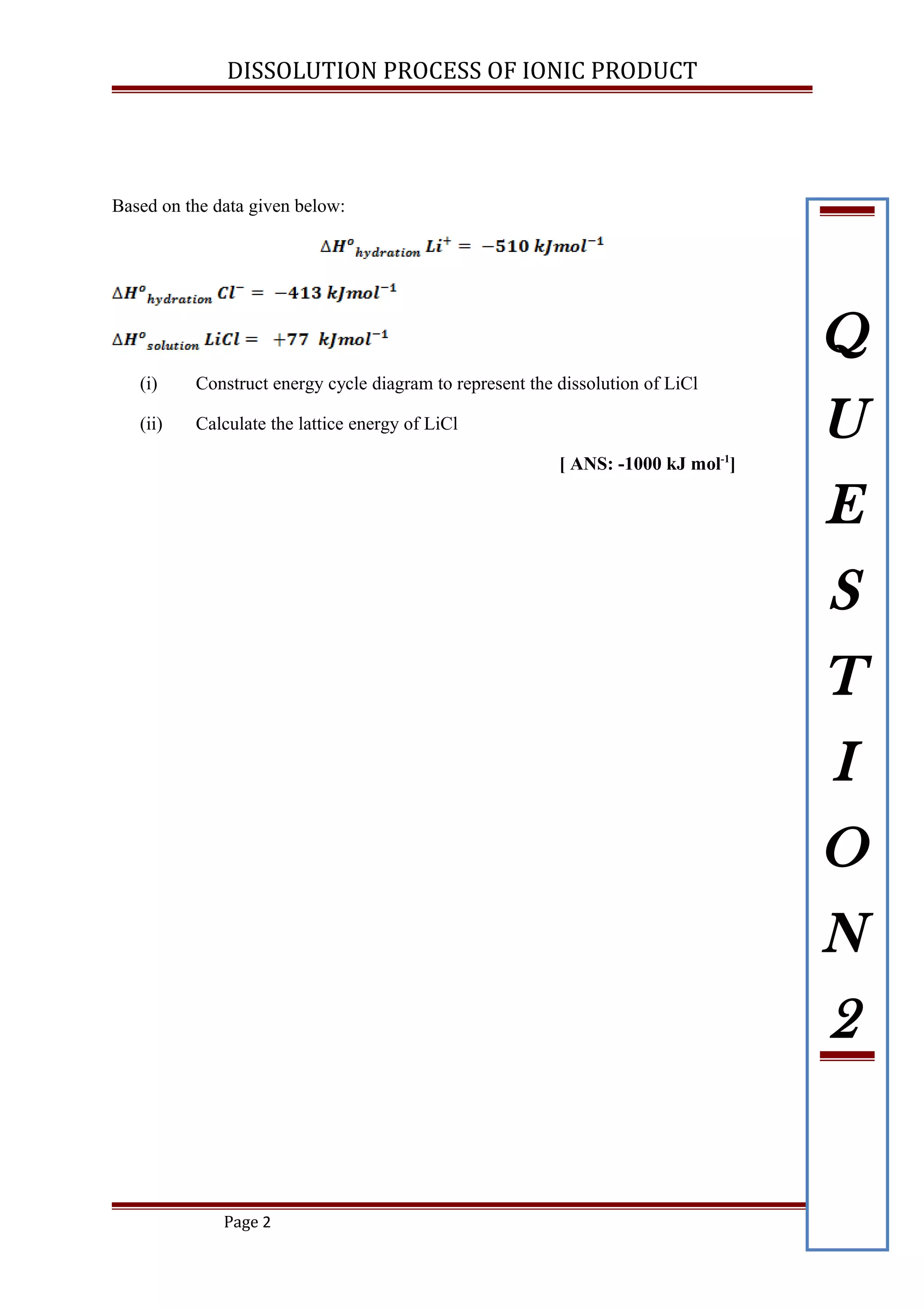 DISSOLUTION PROCESS OF IONIC PRODUCT
Based on the data given below:
(i) Construct energy cycle diagram to represent the dissolution of LiCl
(ii) Calculate the lattice energy of LiCl
[ ANS: -1000 kJ mol-1
]
Page 2
Q
U
E
S
T
I
O
N
2
 