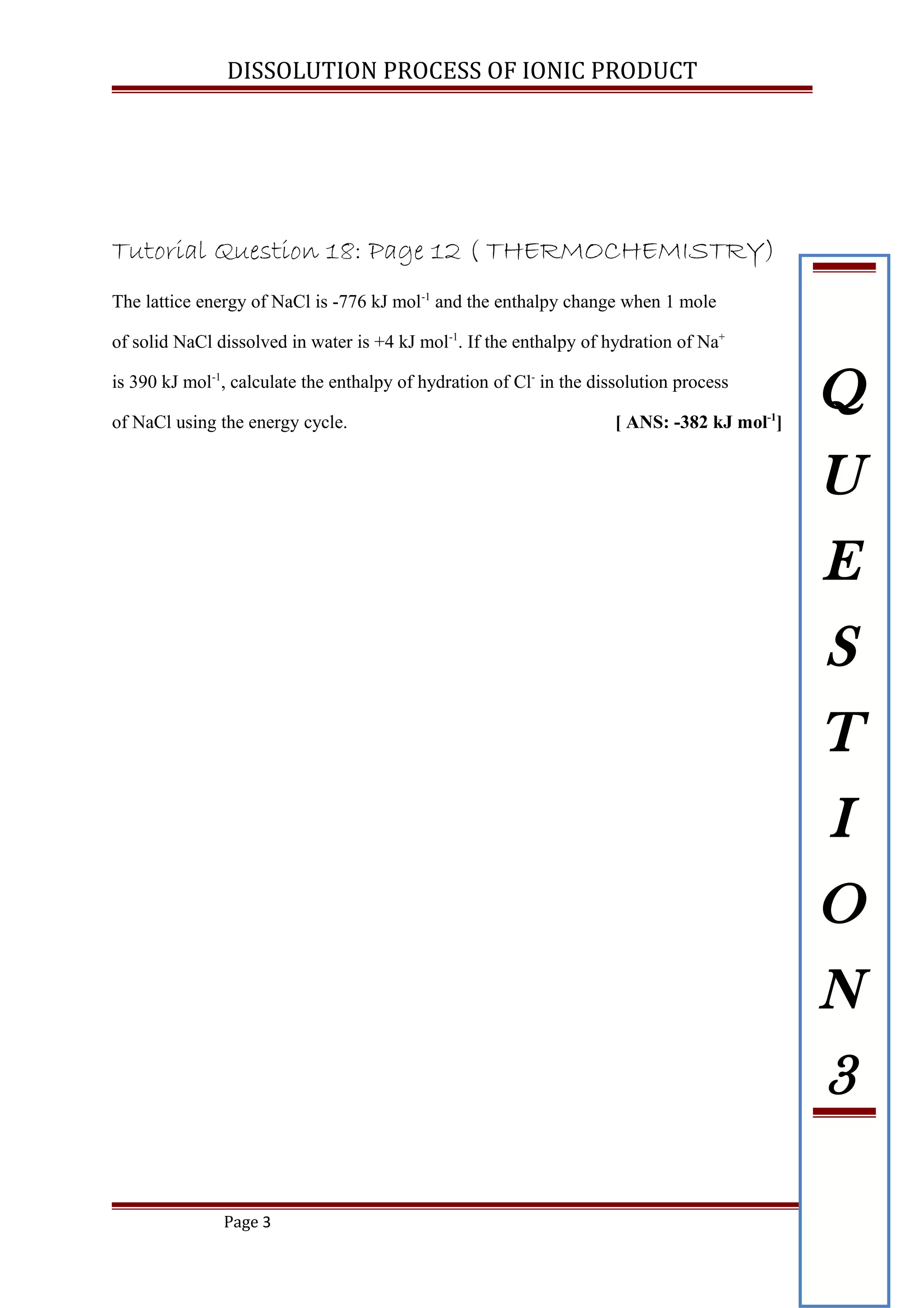 DISSOLUTION PROCESS OF IONIC PRODUCT
Tutorial Question 18: Page 12 ( THERMOCHEMISTRY)
The lattice energy of NaCl is -776 kJ mol-1
and the enthalpy change when 1 mole
of solid NaCl dissolved in water is +4 kJ mol-1
. If the enthalpy of hydration of Na+
is 390 kJ mol-1
, calculate the enthalpy of hydration of Cl-
in the dissolution process
of NaCl using the energy cycle. [ ANS: -382 kJ mol-1
]
Page 3
Q
U
E
S
T
I
O
N
3
 