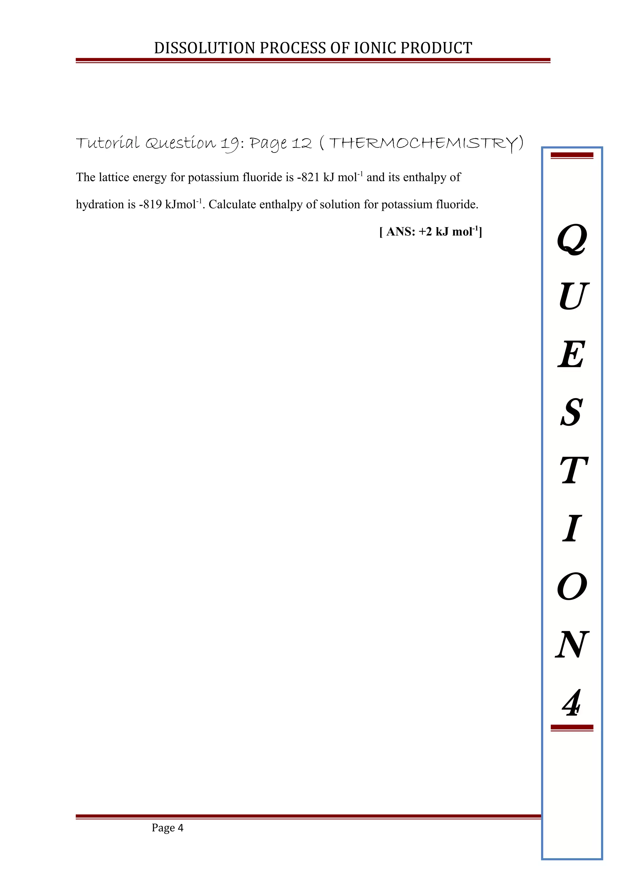 DISSOLUTION PROCESS OF IONIC PRODUCT
Tutorial Question 19: Page 12 ( THERMOCHEMISTRY)
The lattice energy for potassium fluoride is -821 kJ mol-1
and its enthalpy of
hydration is -819 kJmol-1
. Calculate enthalpy of solution for potassium fluoride.
[ ANS: +2 kJ mol-1
]
Page 4
Q
U
E
S
T
I
O
N
4
 