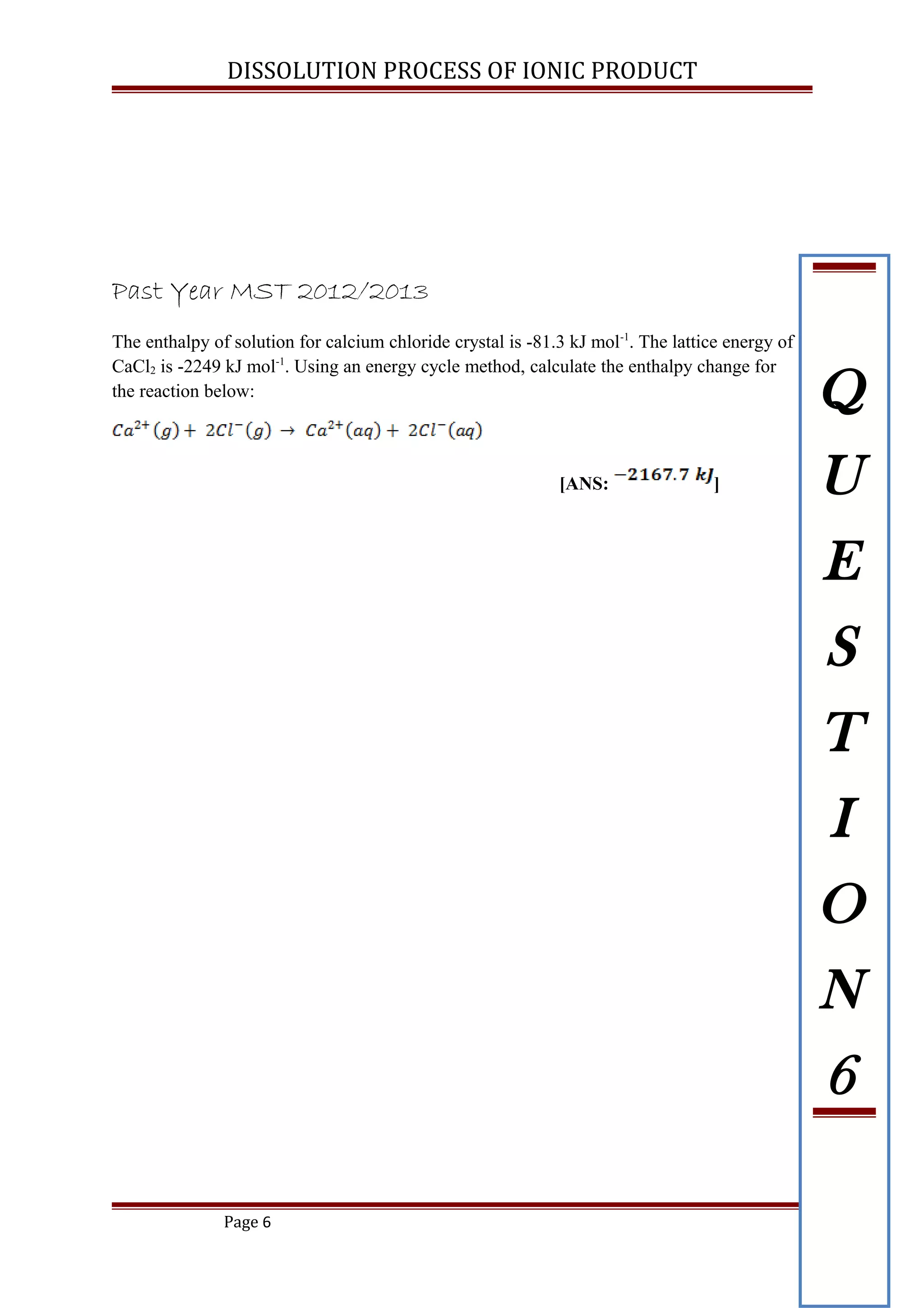 DISSOLUTION PROCESS OF IONIC PRODUCT
Past Year MST 2012/2013
The enthalpy of solution for calcium chloride crystal is -81.3 kJ mol-1
. The lattice energy of
CaCl2 is -2249 kJ mol-1
. Using an energy cycle method, calculate the enthalpy change for
the reaction below:
[ANS: ]
Page 6
Q
U
E
S
T
I
O
N
6
 