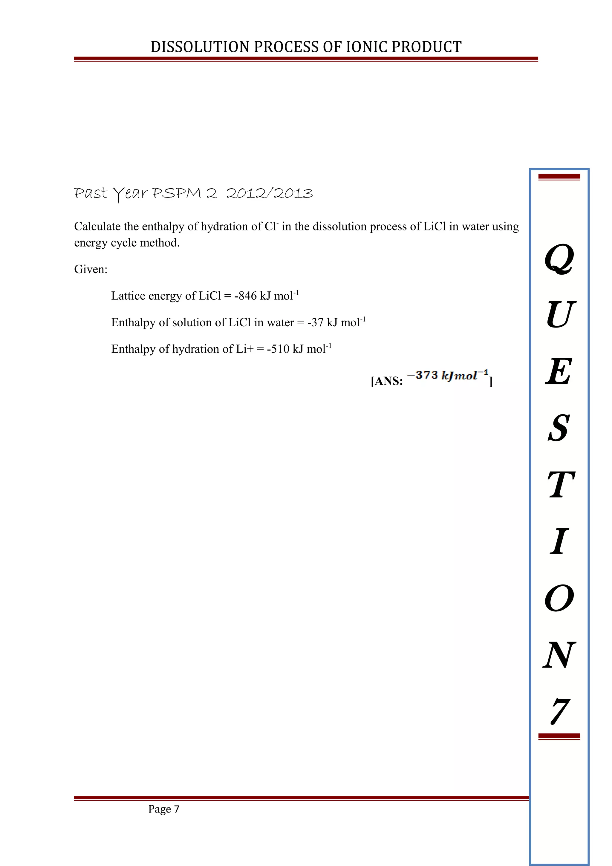 DISSOLUTION PROCESS OF IONIC PRODUCT
Past Year PSPM 2 2012/2013
Calculate the enthalpy of hydration of Cl-
in the dissolution process of LiCl in water using
energy cycle method.
Given:
Lattice energy of LiCl = -846 kJ mol-1
Enthalpy of solution of LiCl in water = -37 kJ mol-1
Enthalpy of hydration of Li+ = -510 kJ mol-1
[ANS: ]
Page 7
Q
U
E
S
T
I
O
N
7
 