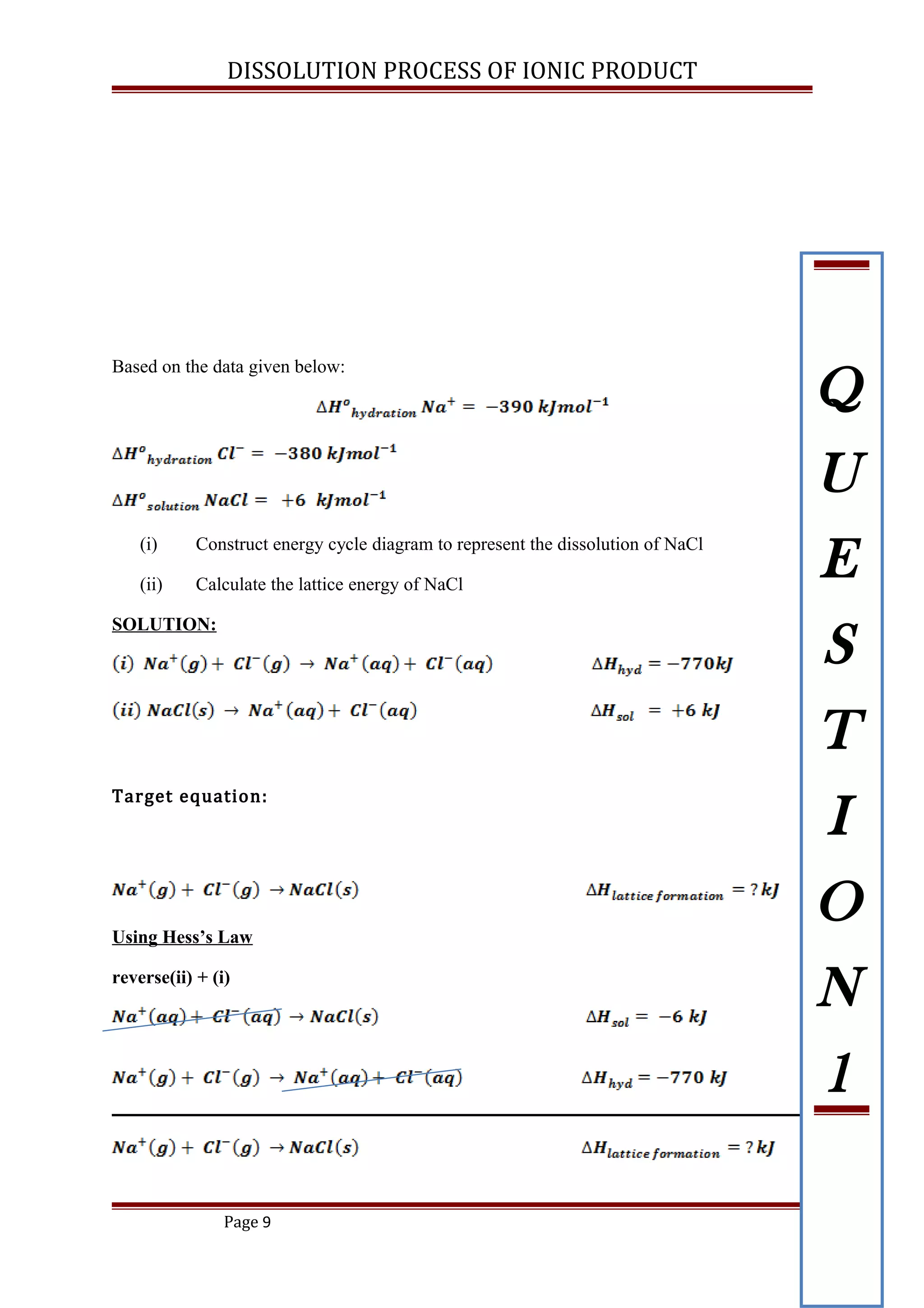 DISSOLUTION PROCESS OF IONIC PRODUCT
Based on the data given below:
(i) Construct energy cycle diagram to represent the dissolution of NaCl
(ii) Calculate the lattice energy of NaCl
SOLUTION:
Target equation:
Using Hess’s Law
reverse(ii) + (i)
Page 9
Q
U
E
S
T
I
O
N
1
 
