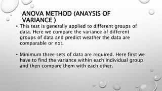 ANOVA METHOD (ANAYSIS OF
VARIANCE )
• This test is generally applied to different groups of
data. Here we compare the variance of different
groups of data and predict weather the data are
comparable or not.
• Minimum three sets of data are required. Here first we
have to find the variance within each individual group
and then compare them with each other.
 