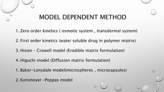 MODEL DEPENDENT METHOD
1. Zero order kinetics ( osmotic system , transdermal system)
2. First order kinetics (water soluble drug in polymer matrix)
3. Hixon – Crowell model (Erodible matrix formulation)
4. Higuchi model (Diffusion matrix formulation)
1. Baker-Lonsdale model(microspheres , microcapsules)
2. Korsmeyer –Peppas model
 