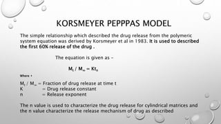 KORSMEYER PEPPPAS MODEL
The simple relationship which described the drug release from the polymeric
system equation was derived by Korsmeyer et al in 1983. It is used to described
the first 60% release of the drug .
The equation is given as –
Mt / M∞ = Ktn
Where ,
Mt / M∞ = Fraction of drug release at time t
K = Drug release constant
n = Release exponent
The n value is used to characterize the drug release for cylindrical matrices and
the n value characterize the release mechanism of drug as described
 