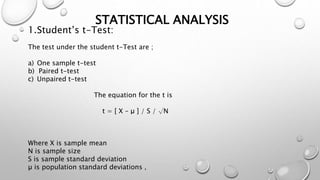 STATISTICAL ANALYSIS
1.Student’s t-Test:
The test under the student t-Test are ;
a) One sample t-test
b) Paired t-test
c) Unpaired t-test
The equation for the t is
t = [ X – μ ] / S / √N
Where X is sample mean
N is sample size
S is sample standard deviation
µ is population standard deviations ,
 