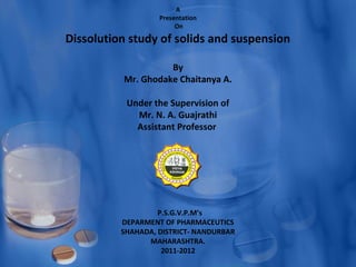 A
                   Presentation
                        On

Dissolution study of solids and suspension

                    By
          Mr. Ghodake Chaitanya A.

           Under the Supervision of
             Mr. N. A. Guajrathi
             Assistant Professor




                   P.S.G.V.P.M’s
          DEPARMENT OF PHARMACEUTICS
          SHAHADA, DISTRICT- NANDURBAR
                MAHARASHTRA.
                    2011-2012
 