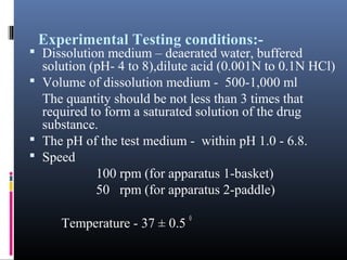 Experimental Testing conditions:-
 Dissolution medium – deaerated water, buffered
solution (pH- 4 to 8),dilute acid (0.001N to 0.1N HCl)
 Volume of dissolution medium - 500-1,000 ml
The quantity should be not less than 3 times that
required to form a saturated solution of the drug
substance.
 The pH of the test medium - within pH 1.0 - 6.8.
 Speed
100 rpm (for apparatus 1-basket)
50 rpm (for apparatus 2-paddle)
Temperature - 37 ± 0.5
0
 