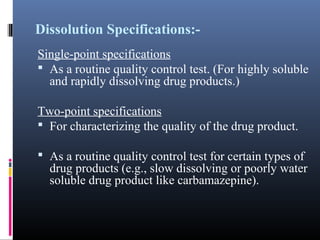 Dissolution Specifications:-
Single-point specifications
 As a routine quality control test. (For highly soluble
and rapidly dissolving drug products.)
Two-point specifications
 For characterizing the quality of the drug product.
 As a routine quality control test for certain types of
drug products (e.g., slow dissolving or poorly water
soluble drug product like carbamazepine).
 