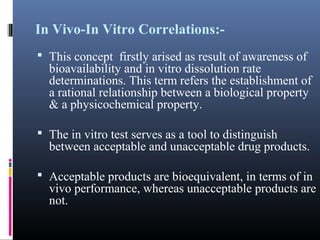 In Vivo-In Vitro Correlations:-
 This concept firstly arised as result of awareness of
bioavailability and in vitro dissolution rate
determinations. This term refers the establishment of
a rational relationship between a biological property
& a physicochemical property.
 The in vitro test serves as a tool to distinguish
between acceptable and unacceptable drug products.
 Acceptable products are bioequivalent, in terms of in
vivo performance, whereas unacceptable products are
not.
 