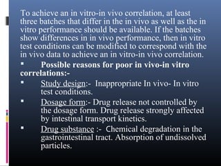 To achieve an in vitro-in vivo correlation, at least
three batches that differ in the in vivo as well as the in
vitro performance should be available. If the batches
show differences in in vivo performance, then in vitro
test conditions can be modified to correspond with the
in vivo data to achieve an in vitro-in vivo correlation.
 Possible reasons for poor in vivo-in vitro
correlations:-
 Study design:- Inappropriate In vivo- In vitro
test conditions.
 Dosage form:- Drug release not controlled by
the dosage form. Drug release strongly affected
by intestinal transport kinetics.
 Drug substance :- Chemical degradation in the
gastrointestinal tract. Absorption of undissolved
particles.
 