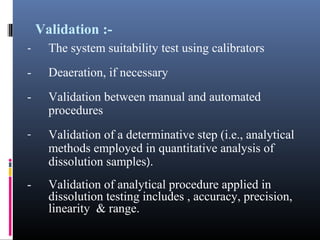 Validation :-
- The system suitability test using calibrators
- Deaeration, if necessary
- Validation between manual and automated
procedures
- Validation of a determinative step (i.e., analytical
methods employed in quantitative analysis of
dissolution samples).
- Validation of analytical procedure applied in
dissolution testing includes , accuracy, precision,
linearity & range.
 