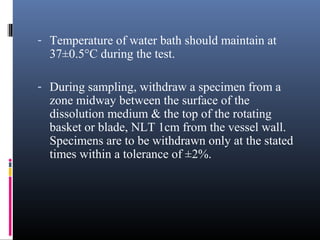 - Temperature of water bath should maintain at
37±0.5°C during the test.
- During sampling, withdraw a specimen from a
zone midway between the surface of the
dissolution medium & the top of the rotating
basket or blade, NLT 1cm from the vessel wall.
Specimens are to be withdrawn only at the stated
times within a tolerance of ±2%.
 