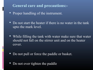 General care and precautions:-
 Proper handling of the instrument.
 Do not start the heater if there is no water in the tank
upto the mark level.
 While filling the tank with water make sure that water
should not fall on the stirrer unit and on the heater
cover.
 Do not pull or force the paddle or basket.
 Do not over tighten the paddle
 
