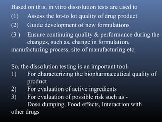 Based on this, in vitro dissolution tests are used to
(1) Assess the lot-to lot quality of drug product
(2) Guide development of new formulations
(3 ) Ensure continuing quality & performance during the
changes, such as, change in formulation,
manufacturing process, site of manufacturing etc.
So, the dissolution testing is an important tool-
1) For characterizing the biopharmaceutical quality of
product
2) For evaluation of active ingredients
3) For evaluation of possible risk such as -
Dose dumping, Food effects, Interaction with
other drugs
 