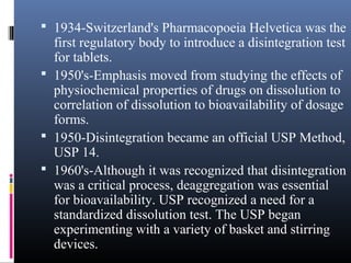  1934-Switzerland's Pharmacopoeia Helvetica was the
first regulatory body to introduce a disintegration test
for tablets.
 1950's-Emphasis moved from studying the effects of
physiochemical properties of drugs on dissolution to
correlation of dissolution to bioavailability of dosage
forms.
 1950-Disintegration became an official USP Method,
USP 14.
 1960's-Although it was recognized that disintegration
was a critical process, deaggregation was essential
for bioavailability. USP recognized a need for a
standardized dissolution test. The USP began
experimenting with a variety of basket and stirring
devices.
 
