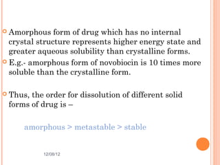  Amorphous    form of drug which has no internal
  crystal structure represents higher energy state and
  greater aqueous solubility than crystalline forms.
 E.g.- amorphous form of novobiocin is 10 times more
  soluble than the crystalline form.

 Thus,the order for dissolution of different solid
 forms of drug is –

     amorphous > metastable > stable


           12/08/12                               10
 
