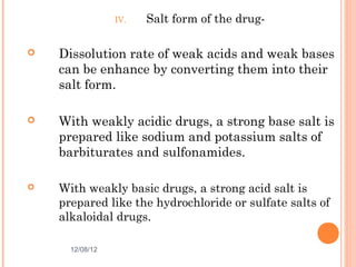 IV.   Salt form of the drug-

   Dissolution rate of weak acids and weak bases
    can be enhance by converting them into their
    salt form.

   With weakly acidic drugs, a strong base salt is
    prepared like sodium and potassium salts of
    barbiturates and sulfonamides.

   With weakly basic drugs, a strong acid salt is
    prepared like the hydrochloride or sulfate salts of
    alkaloidal drugs.

      12/08/12                                  11
 