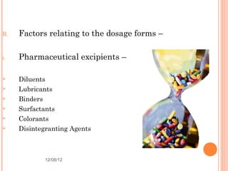 B.   Factors relating to the dosage forms –

i.   Pharmaceutical excipients –

    Diluents
    Lubricants
    Binders
    Surfactants
    Colorants
    Disintegranting Agents



             12/08/12                         12
 