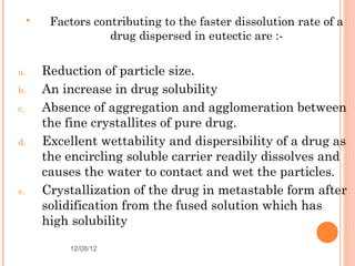     Factors contributing to the faster dissolution rate of a
                     drug dispersed in eutectic are :-

a.       Reduction of particle size.
b.       An increase in drug solubility
c.       Absence of aggregation and agglomeration between
         the fine crystallites of pure drug.
d.       Excellent wettability and dispersibility of a drug as
         the encircling soluble carrier readily dissolves and
         causes the water to contact and wet the particles.
e.       Crystallization of the drug in metastable form after
         solidification from the fused solution which has
         high solubility

             12/08/12                                   15
 