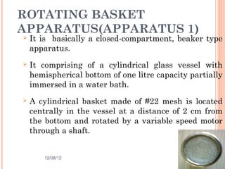 ROTATING BASKET
APPARATUS(APPARATUS 1)
   It is basically a closed-compartment, beaker type
    apparatus.
   It comprising of a cylindrical glass vessel with
    hemispherical bottom of one litre capacity partially
    immersed in a water bath.
   A cylindrical basket made of #22 mesh is located
    centrally in the vessel at a distance of 2 cm from
    the bottom and rotated by a variable speed motor
    through a shaft.


        12/08/12                             23
 