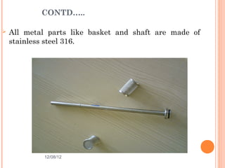 CONTD…..

   All metal parts like basket and shaft are made of
    stainless steel 316.




             12/08/12                            24
 