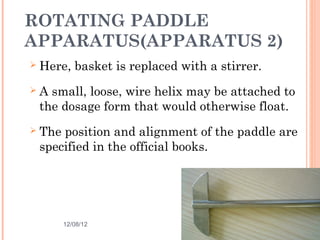ROTATING PADDLE
APPARATUS(APPARATUS 2)
   Here, basket is replaced with a stirrer.
   A small, loose, wire helix may be attached to
    the dosage form that would otherwise float.
   The position and alignment of the paddle are
    specified in the official books.




        12/08/12                               25
 