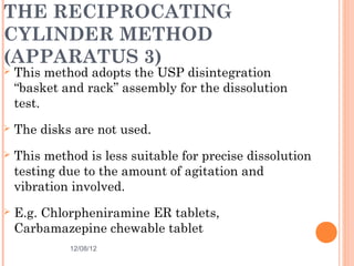 THE RECIPROCATING
CYLINDER METHOD
(APPARATUS 3)
   This method adopts the USP disintegration
    “basket and rack” assembly for the dissolution
    test.
   The disks are not used.
   This method is less suitable for precise dissolution
    testing due to the amount of agitation and
    vibration involved.
   E.g. Chlorpheniramine ER tablets,
    Carbamazepine chewable tablet
             12/08/12                                26
 
