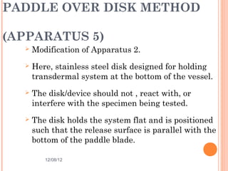 PADDLE OVER DISK METHOD

(APPARATUS 5)
     Modification of Apparatus 2.
     Here, stainless steel disk designed for holding
      transdermal system at the bottom of the vessel.
     The disk/device should not , react with, or
      interfere with the specimen being tested.
     The disk holds the system flat and is positioned
      such that the release surface is parallel with the
      bottom of the paddle blade.

         12/08/12                               28
 