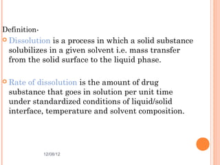 Definition-
 Dissolution is a process in which a solid substance
 solubilizes in a given solvent i.e. mass transfer
 from the solid surface to the liquid phase.

 Rate of dissolution is the amount of drug
 substance that goes in solution per unit time
 under standardized conditions of liquid/solid
 interface, temperature and solvent composition.




              12/08/12                           3
 