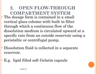 2. OPEN FLOW-THROUGH
       COMPARTMENT SYSTEM
   The dosage form is contained in a small
    vertical glass column with built in filter
    through which a continuous flow of the
    dissolution medium is circulated upward at a
    specific rate from an outside reservoir using a
    peristaltic or centrifugal pump.
   Dissolution fluid is collected in a separate
    reservoir.
   E.g. lipid filled soft Gelatin capsule

             12/08/12                              32
 