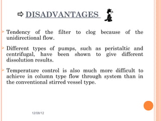 DISADVANTAGES

   Tendency of the filter to clog because of the
    unidirectional flow.
   Different types of pumps, such as peristaltic and
    centrifugal, have been shown to give different
    dissolution results.
   Temperature control is also much more difficult to
    achieve in column type flow through system than in
    the conventional stirred vessel type.




             12/08/12                             36
 