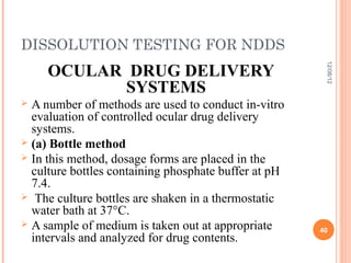DISSOLUTION TESTING FOR NDDS
     OCULAR DRUG DELIVERY




                                                       12/08/12
            SYSTEMS
 A number of methods are used to conduct in-vitro
  evaluation of controlled ocular drug delivery
  systems.
 (a) Bottle method
 In this method, dosage forms are placed in the
  culture bottles containing phosphate buffer at pH
  7.4.
 The culture bottles are shaken in a thermostatic
  water bath at 37°C.
 A sample of medium is taken out at appropriate
                                                      40
  intervals and analyzed for drug contents.
 