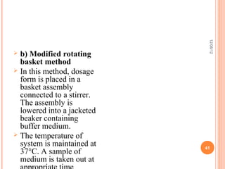 12/08/12
 b) Modified rotating
  basket method
 In this method, dosage
  form is placed in a
  basket assembly
  connected to a stirrer.
  The assembly is
  lowered into a jacketed
  beaker containing
  buffer medium.
 The temperature of
  system is maintained at   41
  37°C. A sample of
  medium is taken out at
 