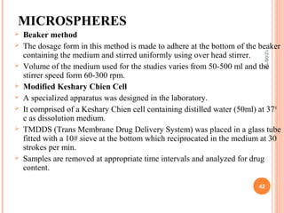 MICROSPHERES
   Beaker method
   The dosage form in this method is made to adhere at the bottom of the beaker




                                                                            12/08/12
    containing the medium and stirred uniformly using over head stirrer.
   Volume of the medium used for the studies varies from 50-500 ml and the
    stirrer speed form 60-300 rpm.
   Modified Keshary Chien Cell
   A specialized apparatus was designed in the laboratory.
   It comprised of a Keshary Chien cell containing distilled water (50ml) at 37 0
    c as dissolution medium.
   TMDDS (Trans Membrane Drug Delivery System) was placed in a glass tube
    fitted with a 10# sieve at the bottom which reciprocated in the medium at 30
    strokes per min.
   Samples are removed at appropriate time intervals and analyzed for drug
    content.

                                                                           42
 