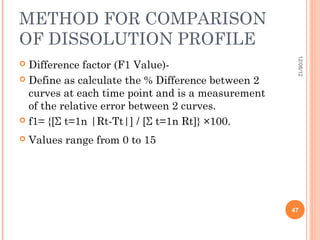 METHOD FOR COMPARISON
OF DISSOLUTION PROFILE




                                                    12/08/12
 Difference factor (F1 Value)-
 Define as calculate the % Difference between 2
  curves at each time point and is a measurement
  of the relative error between 2 curves.
 f1= {[Σ t=1n |Rt-Tt|] / [Σ t=1n Rt]} ×100.

   Values range from 0 to 15




                                                   47
 