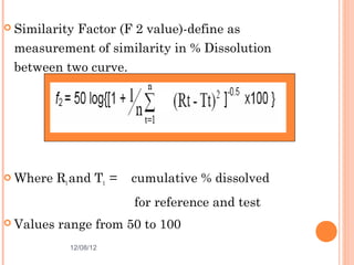  Similarity
           Factor (F 2 value)-define as
 measurement of similarity in % Dissolution
 between two curve.




 Where    Rt and Tt =   cumulative % dissolved
                         for reference and test
 Values   range from 50 to 100
             12/08/12                             48
 