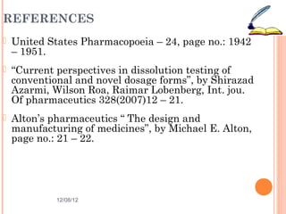 REFERENCES
 United States Pharmacopoeia – 24, page no.: 1942
 – 1951.
 “Current perspectives in dissolution testing of
 conventional and novel dosage forms”, by Shirazad
 Azarmi, Wilson Roa, Raimar Lobenberg, Int. jou.
 Of pharmaceutics 328(2007)12 – 21.
 Alton’s pharmaceutics “ The design and
 manufacturing of medicines”, by Michael E. Alton,
 page no.: 21 – 22.




           12/08/12                                 50
 
