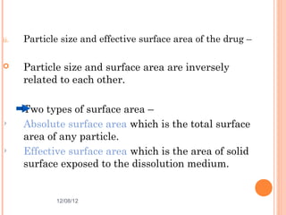 ii.   Particle size and effective surface area of the drug –

     Particle size and surface area are inversely
      related to each other.

      Two types of surface area –
      Absolute surface area which is the total surface
      area of any particle.
      Effective surface area which is the area of solid
      surface exposed to the dissolution medium.


             12/08/12                                   7
 