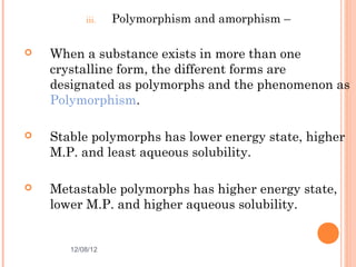 iii.   Polymorphism and amorphism –

   When a substance exists in more than one
    crystalline form, the different forms are
    designated as polymorphs and the phenomenon as
    Polymorphism.

   Stable polymorphs has lower energy state, higher
    M.P. and least aqueous solubility.

   Metastable polymorphs has higher energy state,
    lower M.P. and higher aqueous solubility.


       12/08/12                                  9
 