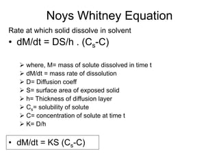Noys Whitney Equation
Rate at which solid dissolve in solvent
• dM/dt = DS/h . (Cs-C)
➢ where, M= mass of solute dissolved in time t
➢ dM/dt = mass rate of dissolution
➢ D= Diffusion coeff
➢ S= surface area of exposed solid
➢ h= Thickness of diffusion layer
➢ Cs= solubility of solute
➢ C= concentration of solute at time t
➢ K= D/h
• dM/dt = KS (Cs-C)
 