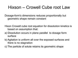 Hixson – Crowell Cube root Law
Dosage-form's dimensions reduces proportionally but
geometric shape remain constant
Hixon Crowell cube root equation for dissolution kinetics is
based on assumption that:
a) Dissolution occurs in plane parallel to dosage form
surface
b) Agitation is uniform all over the exposed surfaces and
there is no stagnation
c) The particle of solute retains its geometric shape
 