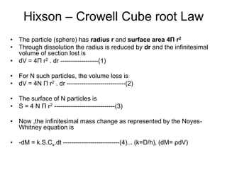 Hixson – Crowell Cube root Law
• The particle (sphere) has radius r and surface area 4Π r2
• Through dissolution the radius is reduced by dr and the infinitesimal
volume of section lost is
• dV = 4Π r2 . dr ------------------(1)
• For N such particles, the volume loss is
• dV = 4N Π r2 . dr ----------------------------(2)
• The surface of N particles is
• S = 4 N Π r2 -----------------------------(3)
• Now ,the infinitesimal mass change as represented by the Noyes-
Whitney equation is
• -dM = k.S.Cs.dt ---------------------------(4)... (k=D/h), (dM= ρdV)
 