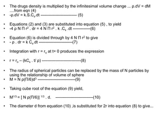 • The drugs density is multiplied by the infinitesimal volume change ... ρ.dV = dM
....from eqn (4)
• -ρ.dV = k.S.Cs.dt --------------------------- (5)
• Equations (2) and (3) are substituted into equation (5) , to yield
• -4 ρ N Π r2 . dr = 4 N Π r2 . k .Cs .dt -------------(6)
• Equation (6) is divided through by 4 N Π r2 to give
• - ρ . dr = k Cs.dt -------------------------(7)
• Integration with r = ro at t= 0 produces the expression
• r = ro – (kCs . t/ ρ) -----------------------------(8)
• The radius of spherical particles can be replaced by the mass of N particles by
using the relationship of volume of sphere
• M = N ρ(Π/6)d3 ----------------------------(9)
• Taking cube root of the equation (9) yield,
• M1/3 = [ N ρ(Π/6)] 1/3 . d. ----------------------------(10)
• The diameter d from equation (10) ,is substituted for 2r into equation (8) to give...
 